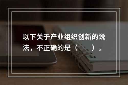 以下关于产业组织创新的说法，不正确的是（　　）。