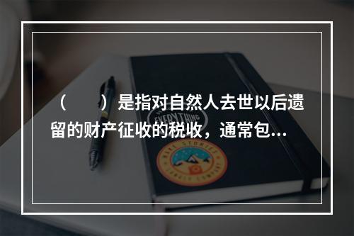 （　　）是指对自然人去世以后遗留的财产征收的税收，通常包括对