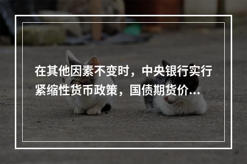 在其他因素不变时，中央银行实行紧缩性货币政策，国债期货价格（