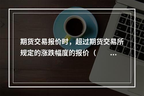 期货交易报价时，超过期货交易所规定的涨跌幅度的报价（　　）。