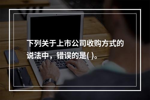 下列关于上市公司收购方式的说法中，错误的是( )。