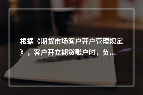 根据《期货市场客户开户管理规定》，客户开立期货账户时，负责客