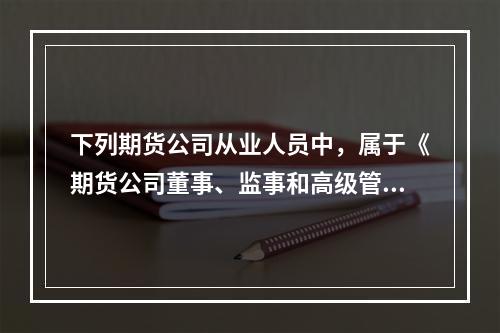 下列期货公司从业人员中，属于《期货公司董事、监事和高级管理人