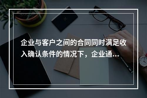 企业与客户之间的合同同时满足收入确认条件的情况下，企业通常应