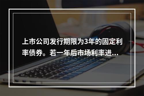 上市公司发行期限为3年的固定利率债券。若一年后市场利率进入下