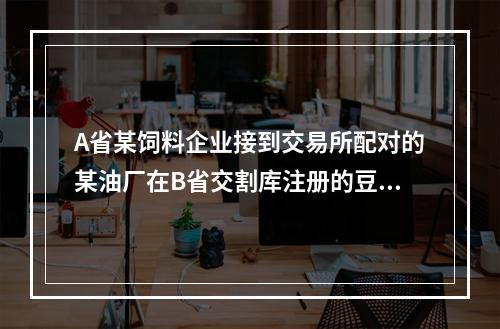 A省某饲料企业接到交易所配对的某油厂在B省交割库注册的豆粕。