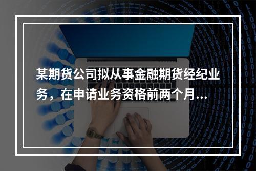 某期货公司拟从事金融期货经纪业务，在申请业务资格前两个月，公