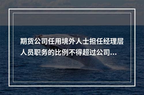 期货公司任用境外人士担任经理层人员职务的比例不得超过公司经理