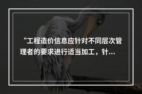 “工程造价信息应针对不同层次管理者的要求进行适当加工，针对