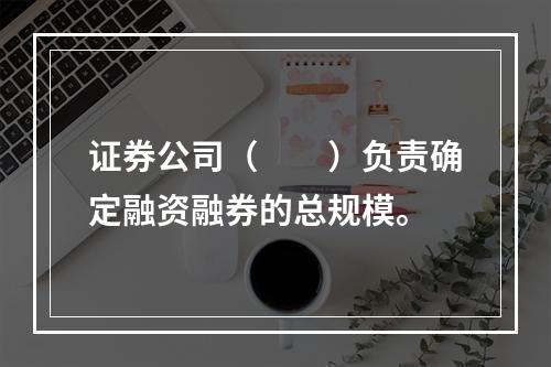 证券公司（  ）负责确定融资融券的总规模。