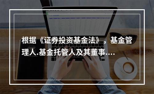 根据《证券投资基金法》，基金管理人.基金托管人及其董事.监事