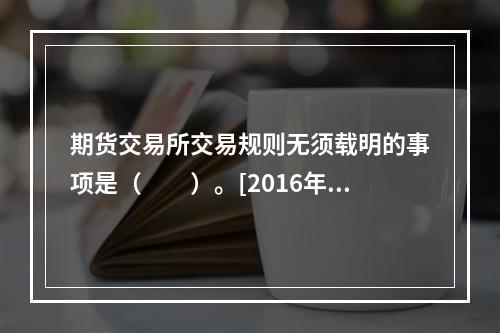 期货交易所交易规则无须载明的事项是（　　）。[2016年3月