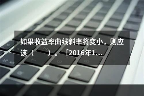 如果收益率曲线斜率将变小，则应该（　　）。［2016年11月