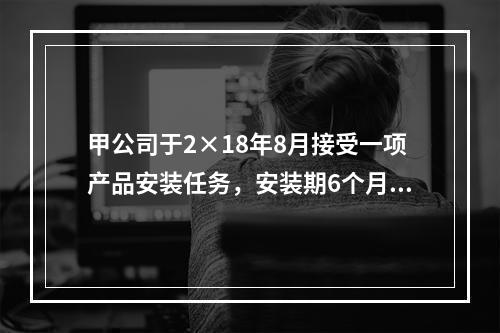 甲公司于2×18年8月接受一项产品安装任务，安装期6个月，合