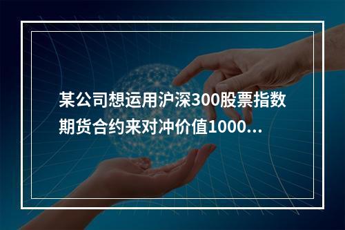 某公司想运用沪深300股票指数期货合约来对冲价值1000万元