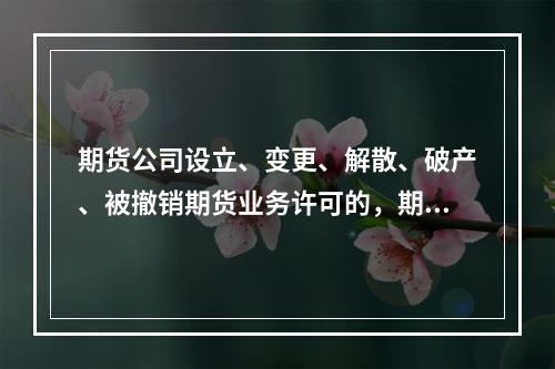 期货公司设立、变更、解散、破产、被撤销期货业务许可的，期货公