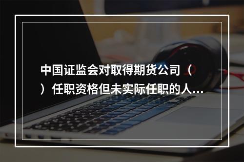 中国证监会对取得期货公司（　　）任职资格但未实际任职的人员实