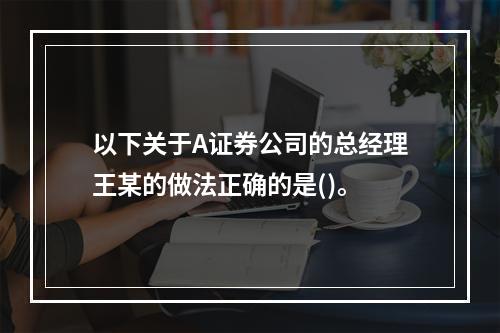 以下关于A证券公司的总经理王某的做法正确的是()。