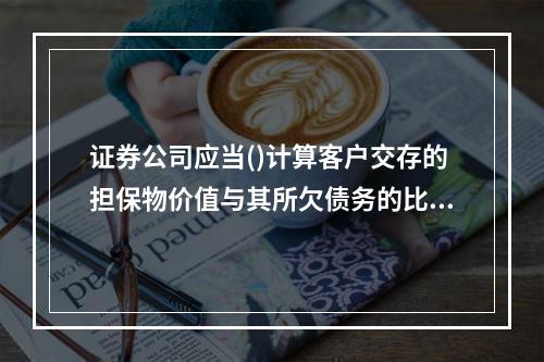 证券公司应当()计算客户交存的担保物价值与其所欠债务的比例。