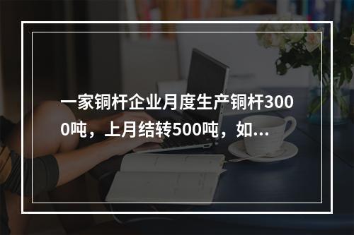 一家铜杆企业月度生产铜杆3000吨，上月结转500吨，如果企