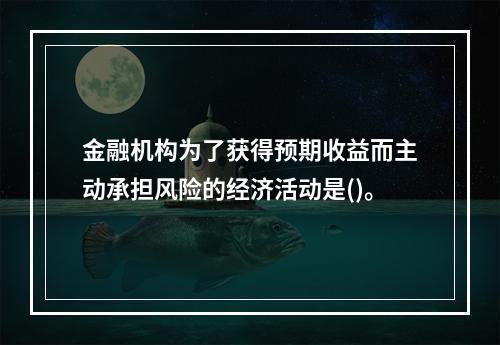 金融机构为了获得预期收益而主动承担风险的经济活动是()。