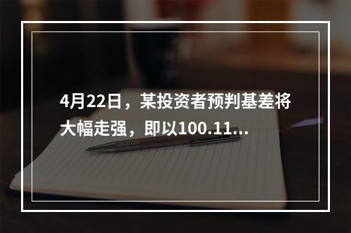 4月22日，某投资者预判基差将大幅走强，即以100.11元买