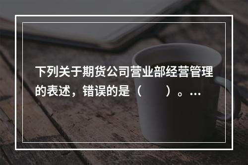 下列关于期货公司营业部经营管理的表述，错误的是（　　）。[2