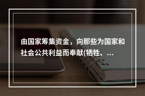 由国家筹集资金，向那些为国家和社会公共利益而奉献(牺牲、伤残