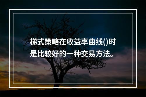 梯式策略在收益率曲线()时是比较好的一种交易方法。