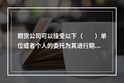 期货公司可以接受以下（　　）单位或者个人的委托为其进行期货交