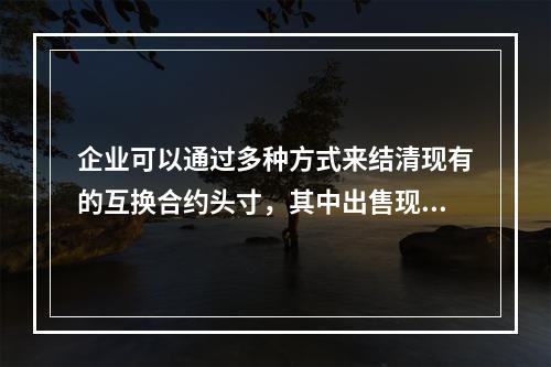 企业可以通过多种方式来结清现有的互换合约头寸，其中出售现有的