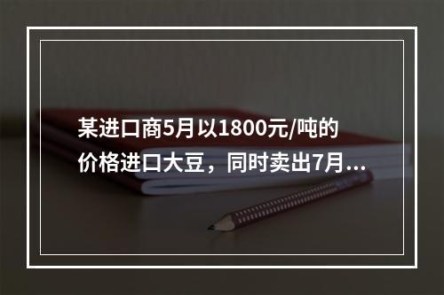 某进口商5月以1800元/吨的价格进口大豆，同时卖出7月大豆