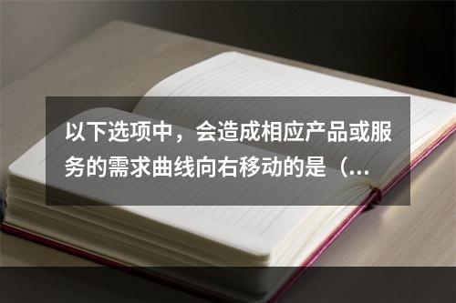 以下选项中，会造成相应产品或服务的需求曲线向右移动的是（　　