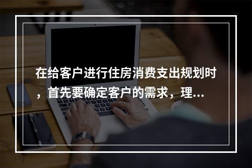 在给客户进行住房消费支出规划时，首先要确定客户的需求，理财规