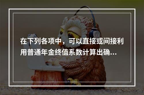 在下列各项中，可以直接或间接利用普通年金终值系数计算出确切结