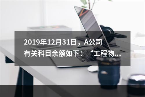 2019年12月31日，A公司有关科目余额如下：“工程物资”