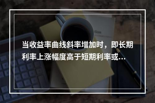 当收益率曲线斜率增加时，即长期利率上涨幅度高于短期利率或长期