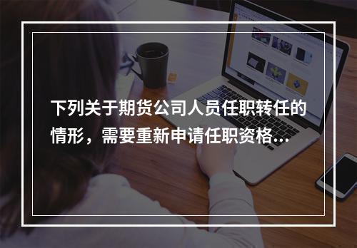 下列关于期货公司人员任职转任的情形，需要重新申请任职资格的是