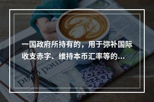 一国政府所持有的，用于弥补国际收支赤字、维持本币汇率等的国际