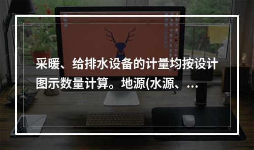 采暖、给排水设备的计量均按设计图示数量计算。地源(水源、气源