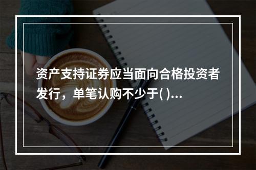 资产支持证券应当面向合格投资者发行，单笔认购不少于( )万元