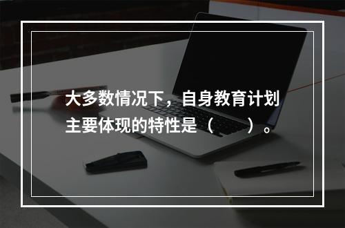 大多数情况下，自身教育计划主要体现的特性是（　　）。