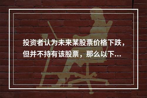 投资者认为未来某股票价格下跌，但并不持有该股票，那么以下恰当