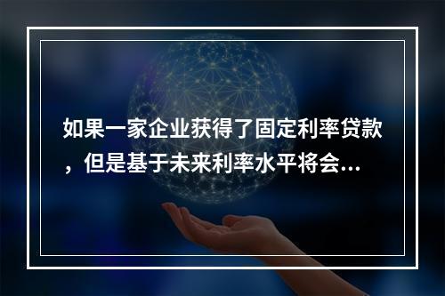 如果一家企业获得了固定利率贷款，但是基于未来利率水平将会持续