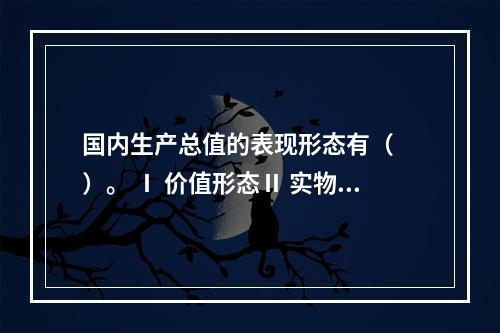 国内生产总值的表现形态有（　　）。 Ⅰ 价值形态Ⅱ 实物形态