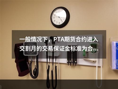 一般情况下，PTA期货合约进入交割月的交易保证金标准为合约价