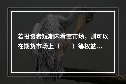 若投资者短期内看空市场，则可以在期货市场上（　　）等权益类衍