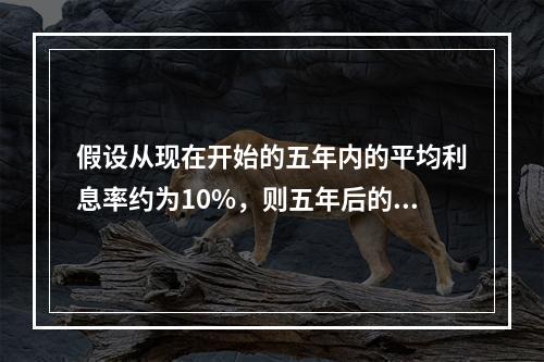 假设从现在开始的五年内的平均利息率约为10%，则五年后的10