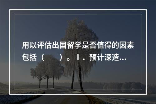 用以评估出国留学是否值得的因素包括（　　）。Ⅰ．预计深造的时