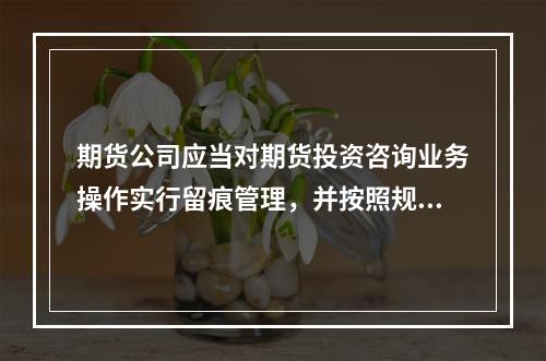 期货公司应当对期货投资咨询业务操作实行留痕管理，并按照规定的